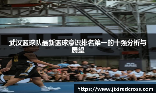 武汉篮球队最新篮球意识排名第一的十强分析与展望